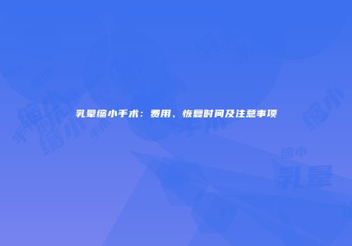 乳晕缩小手术：费用、恢复时间及注意事项