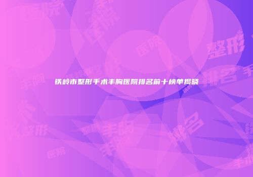 铁岭市整形手术丰胸医院排名前十榜单揭晓