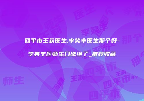 四平市王莉医生,李笑丰医生那个好-李笑丰医师生口碑绝了_推荐收藏