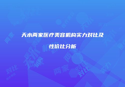 天水两家医疗美容机构实力对比及性价比分析