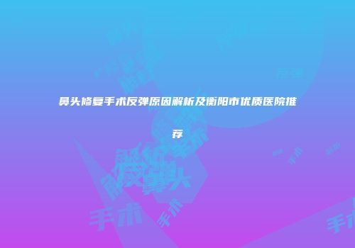 鼻头修复手术反弹原因解析及衡阳市优质医院推荐