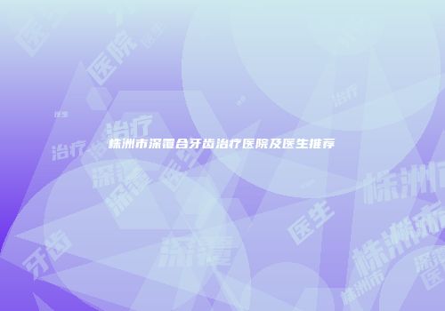 株洲市深覆合牙齿治疗医院及医生推荐
