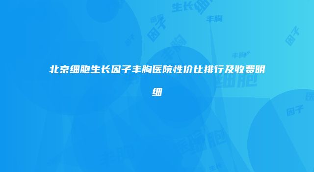 北京细胞生长因子丰胸医院性价比排行及收费明细