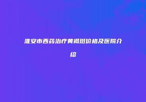 淮安市西药治疗黄褐斑价格及医院介绍