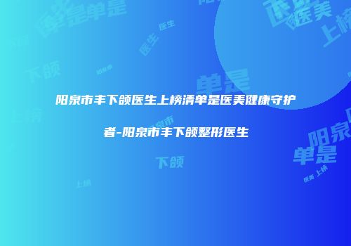 阳泉市丰下颌医生上榜清单是医美健康守护者-阳泉市丰下颌整形医生