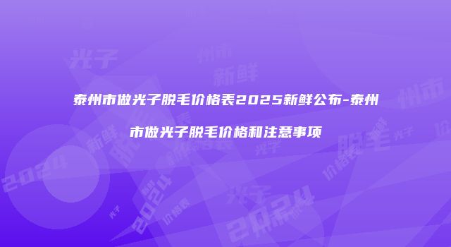 泰州市做光子脱毛价格表2025新鲜公布-泰州市做光子脱毛价格和注意事项