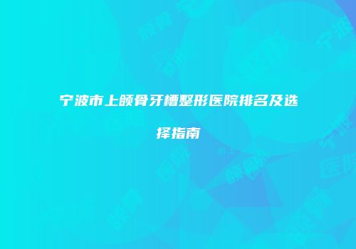 宁波市上颌骨牙槽整形医院排名及选择指南