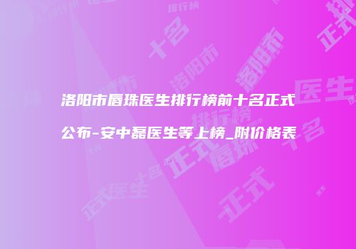 洛阳市唇珠医生排行榜前十名正式公布-安中磊医生等上榜_附价格表