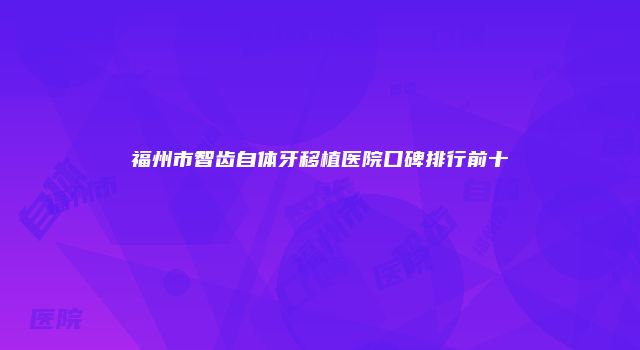 福州市智齿自体牙移植医院口碑排行前十