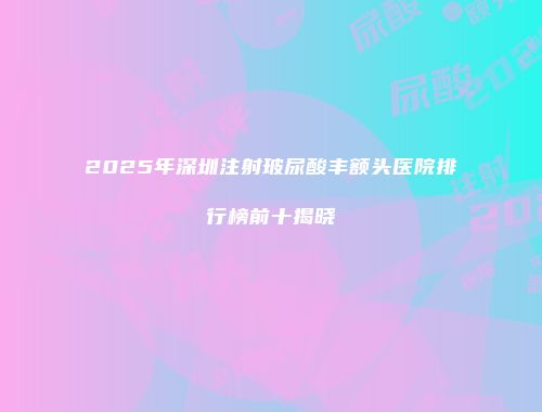2025年深圳注射玻尿酸丰额头医院排行榜前十揭晓
