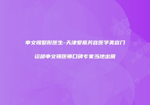 申文锡整形医生-天津爱慕芳容医学美容门诊部申文锡医师口碑专家当地出圈