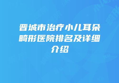 晋城市治疗小儿耳朵畸形医院排名及详细介绍