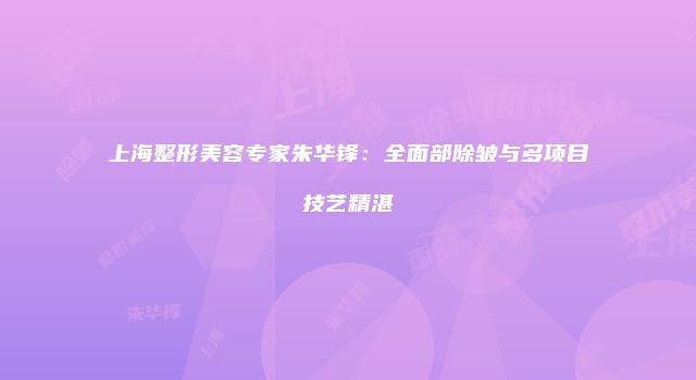 上海整形美容专家朱华锋：全面部除皱与多项目技艺精湛