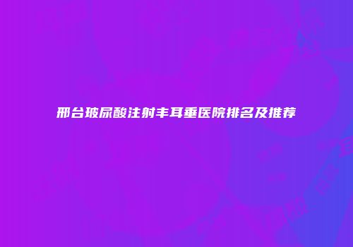 邢台玻尿酸注射丰耳垂医院排名及推荐