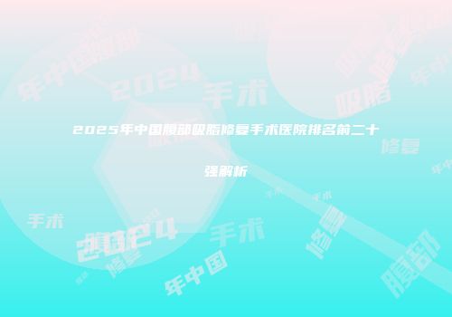 2025年中国腹部吸脂修复手术医院排名前二十强解析