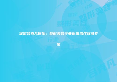 保定吕克凡医生：整形美容行业雀斑治疗权威专家