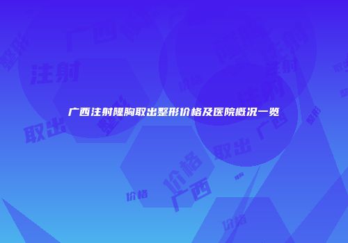 广西注射隆胸取出整形价格及医院概况一览