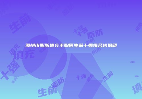 漳州市脂肪填充丰胸医生前十强排名榜揭晓