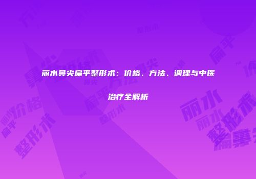 丽水鼻尖扁平整形术：价格、方法、调理与中医治疗全解析