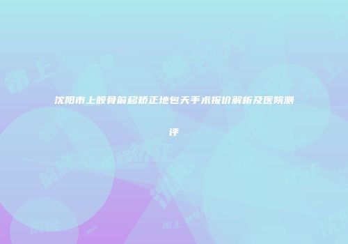 沈阳市上颌骨前移矫正地包天手术报价解析及医院测评