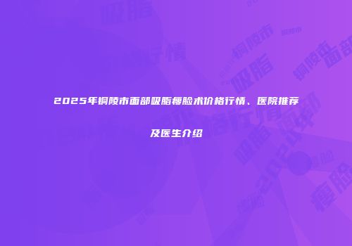 2025年铜陵市面部吸脂瘦脸术价格行情、医院推荐及医生介绍