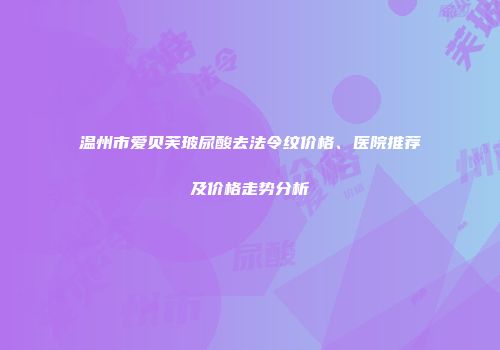 温州市爱贝芙玻尿酸去法令纹价格、医院推荐及价格走势分析