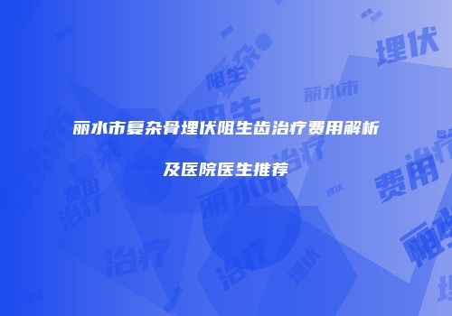 丽水市复杂骨埋伏阻生齿治疗费用解析及医院医生推荐