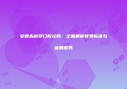 安顺永树翠口腔诊所：全面解析收费标准与优质服务