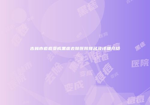 吉林市痘痘变成黑痣去除医院排名及详细介绍