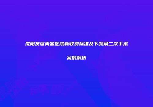 沈阳友谊美容医院新收费标准及下颌角二次手术案例解析