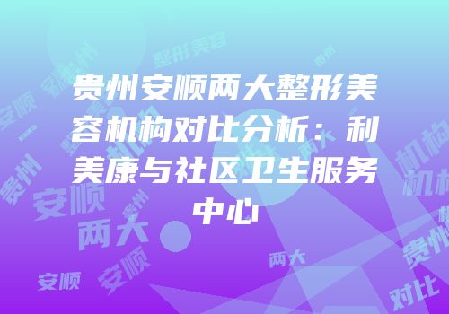 贵州安顺两大整形美容机构对比分析：利美康与社区卫生服务中心