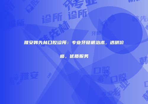雅安韩先林口腔诊所：专业牙髓根治术，透明价格，优质服务