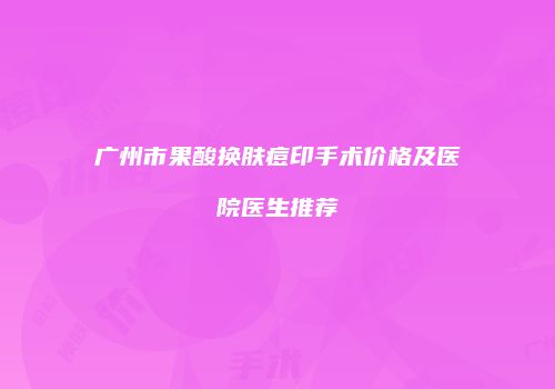 广州市果酸换肤痘印手术价格及医院医生推荐