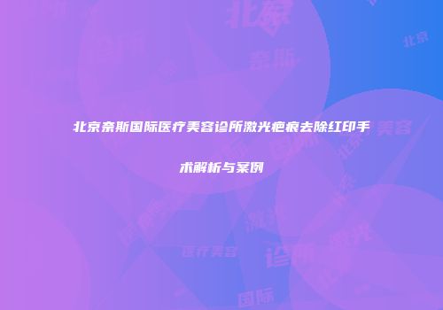 北京奈斯国际医疗美容诊所激光疤痕去除红印手术解析与案例