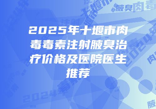 2025年十堰市肉毒毒素注射腋臭治疗价格及医院医生推荐