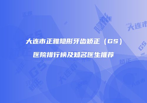 大连市正雅隐形牙齿矫正（GS）医院排行榜及知名医生推荐
