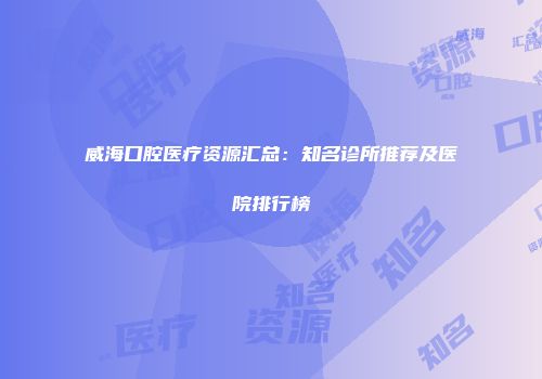 威海口腔医疗资源汇总：知名诊所推荐及医院排行榜