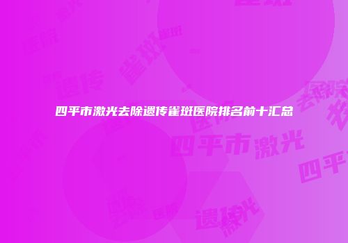 四平市激光去除遗传雀斑医院排名前十汇总