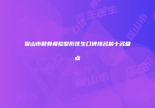 保山市颧骨瘦脸整形医生口碑排名前十名盘点
