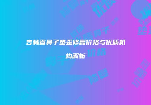 吉林省鼻子垫歪修复价格与优质机构解析