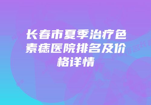 长春市夏季治疗色素痣医院排名及价格详情