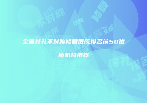 全国鼻孔不对称修复医院排名前50优质机构推荐