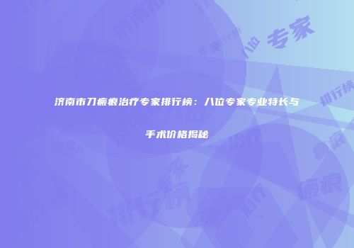 济南市刀瘢痕治疗专家排行榜：八位专家专业特长与手术价格揭秘