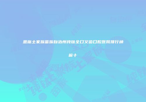 恩施土家族苗族自治州纯钛全口义齿口腔医院排行榜前十