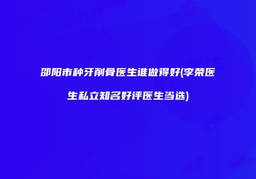 邵阳市种牙削骨医生谁做得好(李荣医生私立知名好评医生当选)