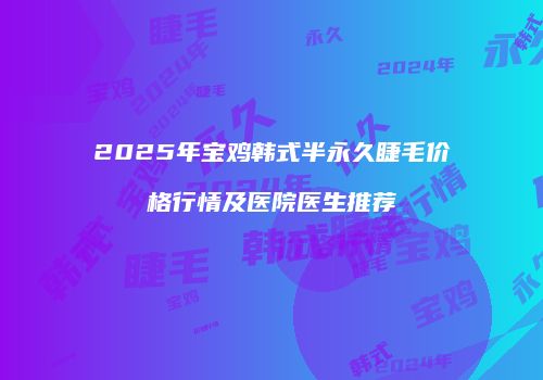 2025年宝鸡韩式半永久睫毛价格行情及医院医生推荐