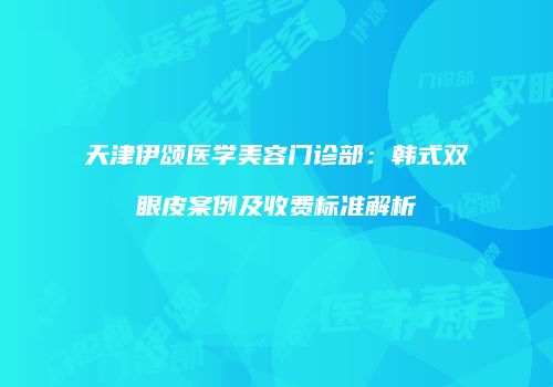 天津伊颂医学美容门诊部：韩式双眼皮案例及收费标准解析