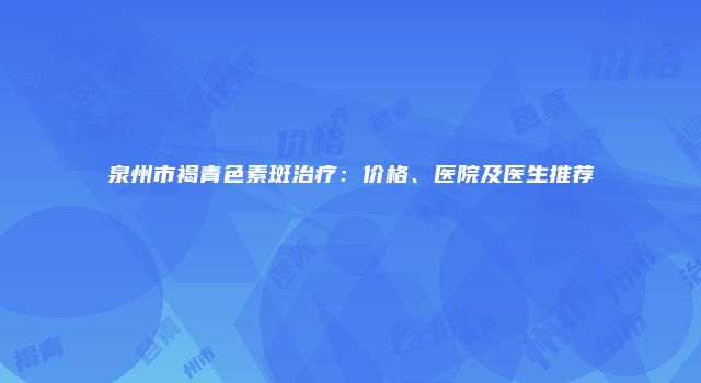 泉州市褐青色素斑治疗：价格、医院及医生推荐
