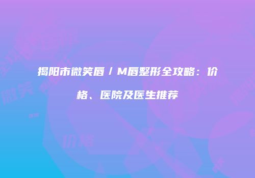 揭阳市微笑唇／M唇整形全攻略：价格、医院及医生推荐