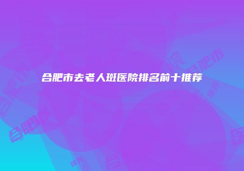 合肥市去老人斑医院排名前十推荐